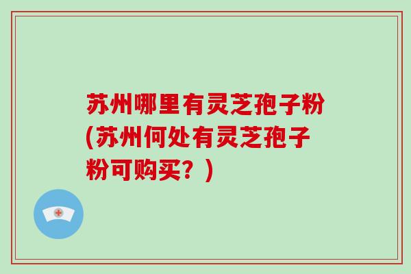 苏州哪里有灵芝孢子粉(苏州何处有灵芝孢子粉可购买？)