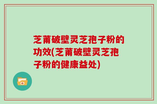 芝莆破壁灵芝孢子粉的功效(芝莆破壁灵芝孢子粉的健康益处)