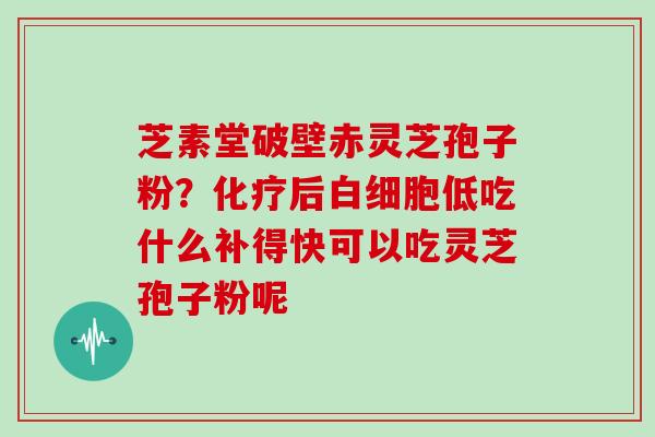 芝素堂破壁赤灵芝孢子粉?化疗后白细胞低吃什么补得快可以吃灵芝孢子粉呢