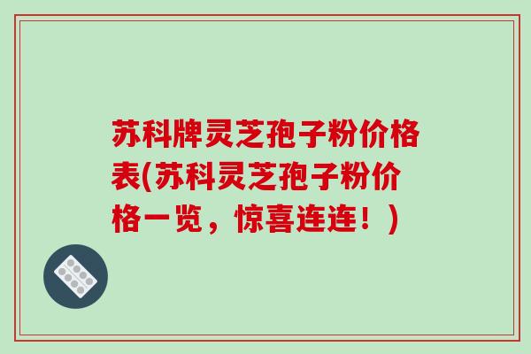 苏科牌灵芝孢子粉价格表(苏科灵芝孢子粉价格一览,惊喜连连!)