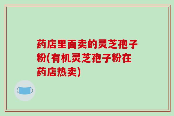 药店里面卖的灵芝孢子粉(有机灵芝孢子粉在药店热卖)