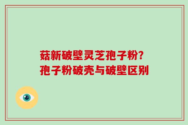 菇新破壁灵芝孢子粉？孢子粉破壳与破壁区别