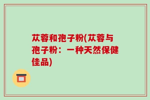 苁蓉和孢子粉(苁蓉与孢子粉:一种天然保健佳品)