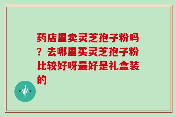 药店里卖灵芝孢子粉吗?去哪里买灵芝孢子粉比较好呀最好是礼盒装的