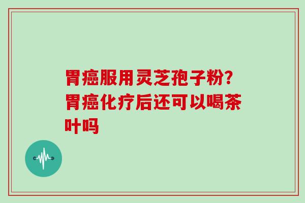 胃癌服用灵芝孢子粉?胃癌化疗后还可以喝茶叶吗