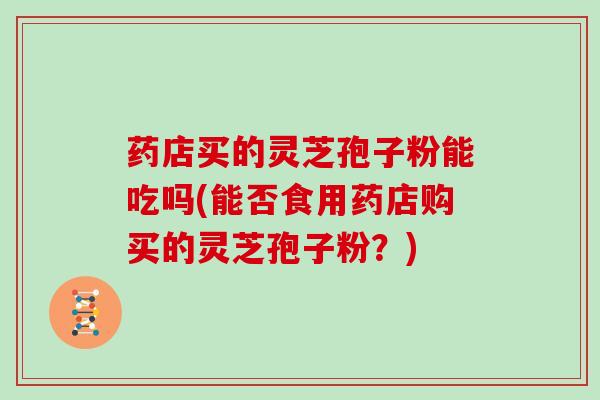 药店买的灵芝孢子粉能吃吗(能否食用药店购买的灵芝孢子粉？)