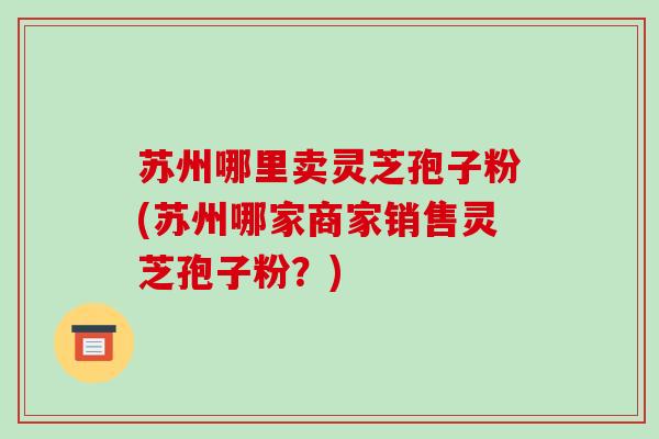 苏州哪里卖灵芝孢子粉(苏州哪家商家销售灵芝孢子粉？)
