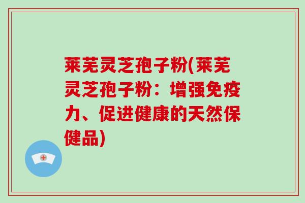 莱芜灵芝孢子粉(莱芜灵芝孢子粉：增强免疫力、促进健康的天然保健品)