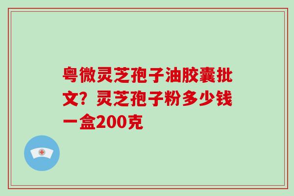粤微灵芝孢子油胶囊批文?灵芝孢子粉多少钱一盒200克