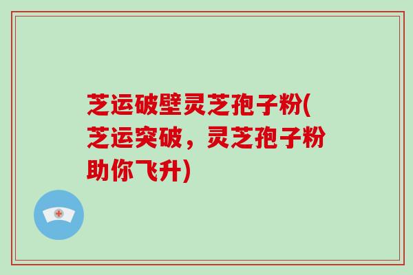 芝运破壁灵芝孢子粉(芝运突破,灵芝孢子粉助你飞升)