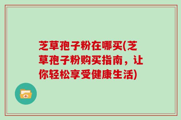 芝草孢子粉在哪买(芝草孢子粉购买指南,让你轻松享受健康生活)