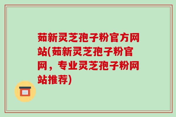 茹新灵芝孢子粉官方网站(茹新灵芝孢子粉官网，专业灵芝孢子粉网站推荐)