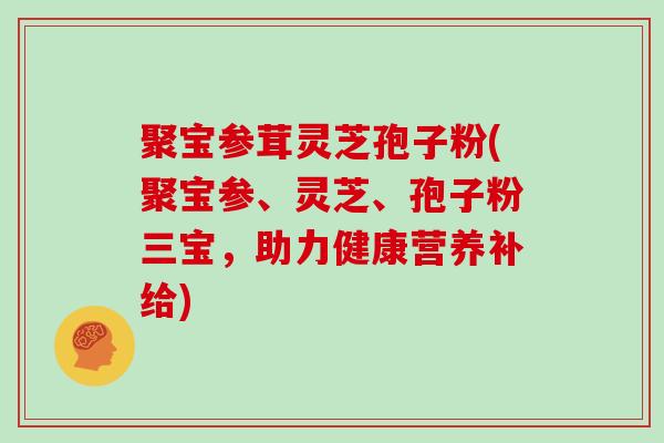 聚宝参茸灵芝孢子粉(聚宝参、灵芝、孢子粉三宝,助力健康营养补给)