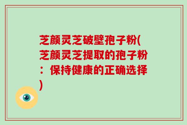 芝颜灵芝破壁孢子粉(芝颜灵芝提取的孢子粉:保持健康的正确选择)