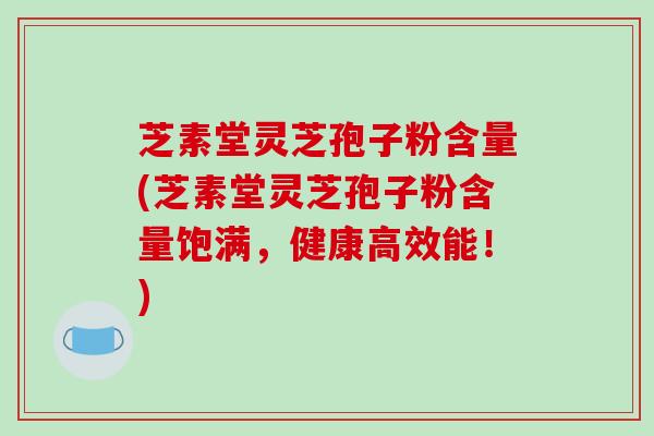 芝素堂灵芝孢子粉含量(芝素堂灵芝孢子粉含量饱满,健康高效能!)