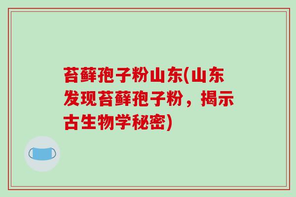 苔藓孢子粉山东(山东发现苔藓孢子粉,揭示古生物学秘密)