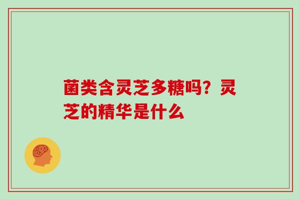 菌类含灵芝多糖吗?灵芝的精华是什么