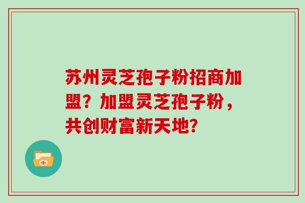 苏州灵芝孢子粉招商加盟?加盟灵芝孢子粉,共创财富新天地?