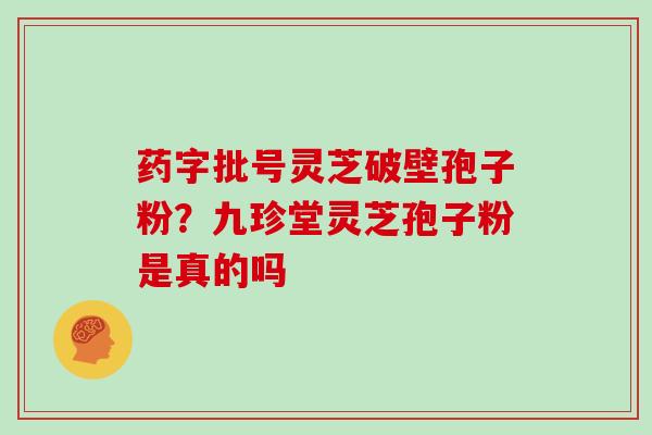 药字批号灵芝破壁孢子粉？九珍堂灵芝孢子粉是真的吗