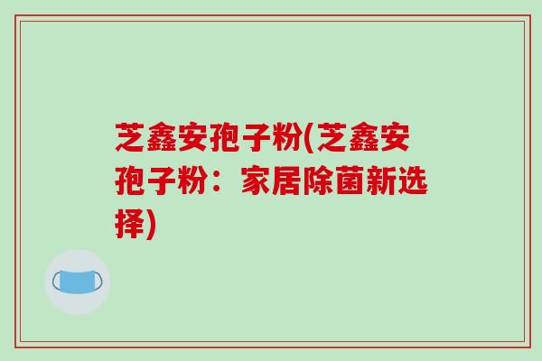 芝鑫安孢子粉(芝鑫安孢子粉:家居除菌新选择)