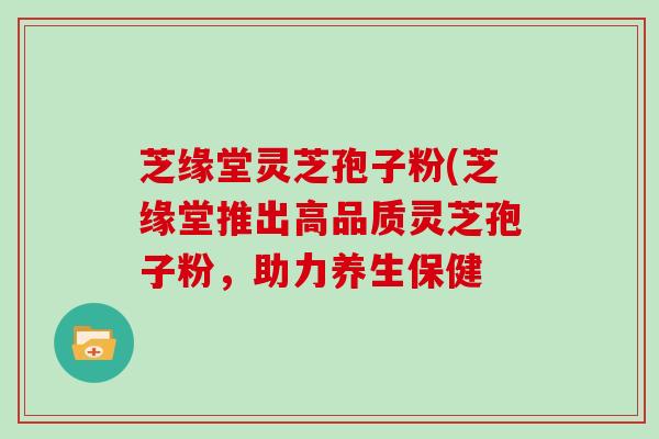 芝缘堂灵芝孢子粉(芝缘堂推出高品质灵芝孢子粉，助力养生保健