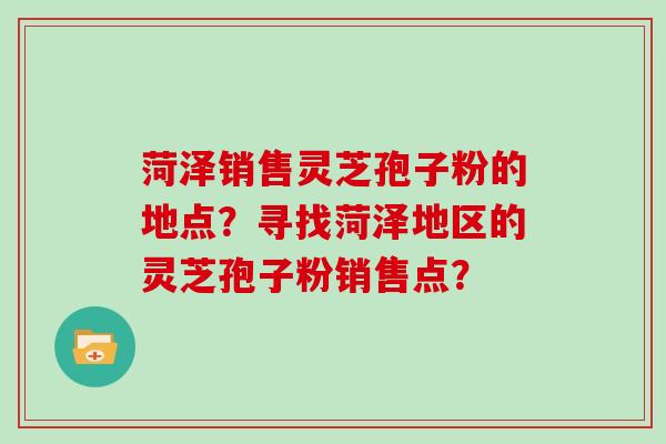 菏泽销售灵芝孢子粉的地点？寻找菏泽地区的灵芝孢子粉销售点？