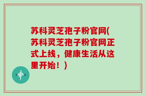 苏科灵芝孢子粉官网(苏科灵芝孢子粉官网正式上线，健康生活从这里开始！)
