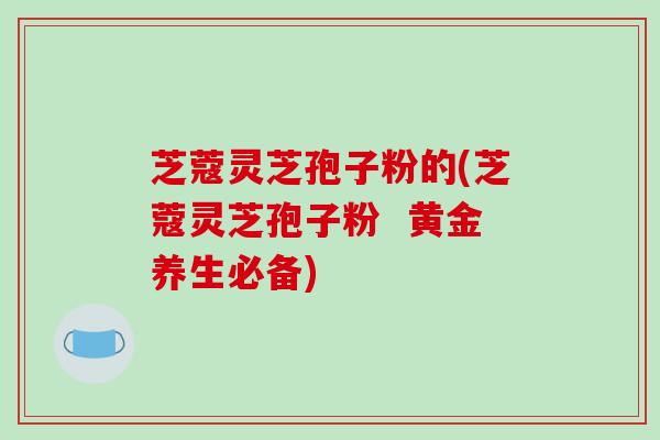 芝蔻灵芝孢子粉的(芝蔻灵芝孢子粉  黄金养生必备)