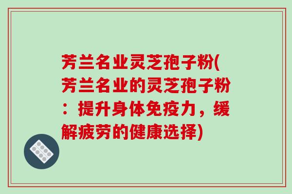芳兰名业灵芝孢子粉(芳兰名业的灵芝孢子粉:提升身体免疫力,缓解疲劳的健康选择)