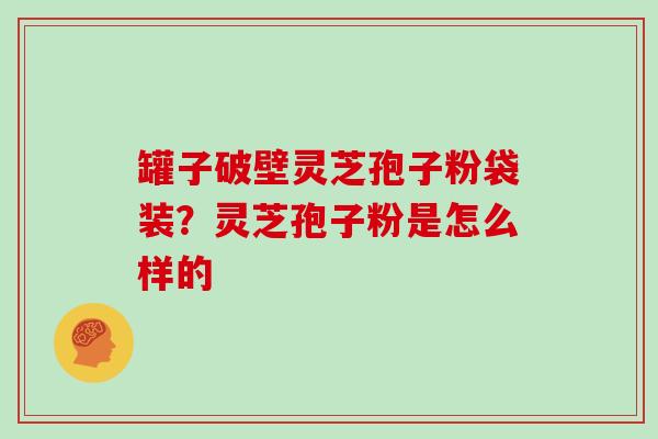 罐子破壁灵芝孢子粉袋装?灵芝孢子粉是怎么样的