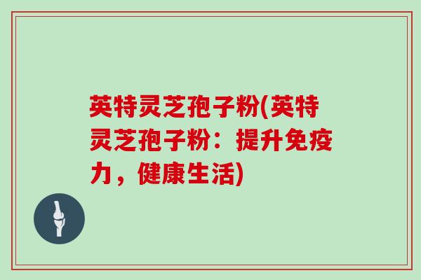 英特灵芝孢子粉(英特灵芝孢子粉:提升免疫力,健康生活)