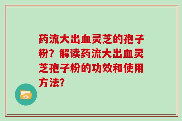 药流大出血灵芝的孢子粉？解读药流大出血灵芝孢子粉的功效和使用方法？