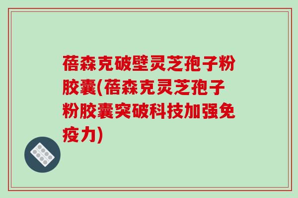 蓓森克破壁灵芝孢子粉胶囊(蓓森克灵芝孢子粉胶囊突破科技加强免疫力)
