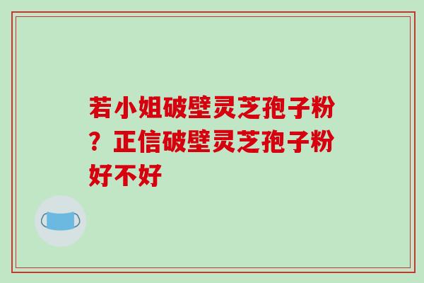 若小姐破壁灵芝孢子粉？正信破壁灵芝孢子粉好不好
