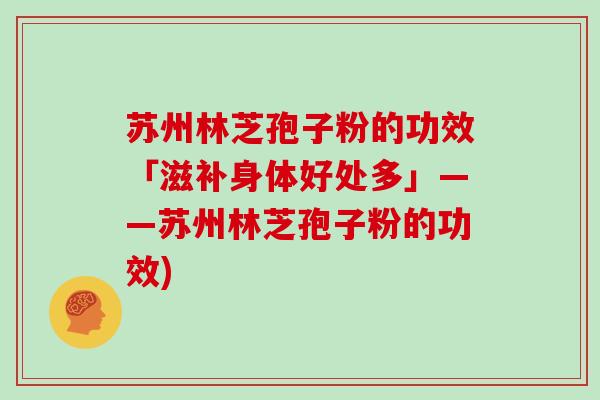 苏州林芝孢子粉的功效「滋补身体好处多」——苏州林芝孢子粉的功效)