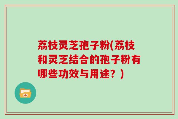 荔枝灵芝孢子粉(荔枝和灵芝结合的孢子粉有哪些功效与用途？)