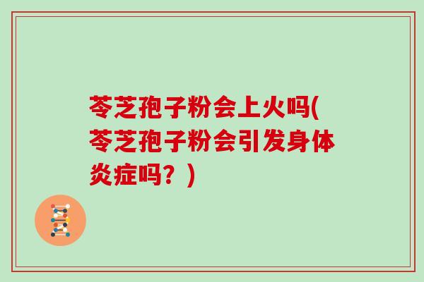 苓芝孢子粉会上火吗(苓芝孢子粉会引发身体炎症吗?)