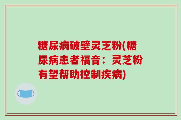 糖尿病破壁灵芝粉(糖尿病患者福音：灵芝粉有望帮助控制疾病)
