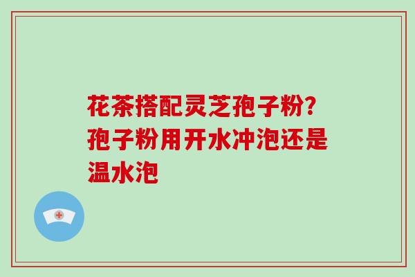 花茶搭配灵芝孢子粉？孢子粉用开水冲泡还是温水泡
