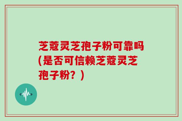芝蔻灵芝孢子粉可靠吗(是否可信赖芝蔻灵芝孢子粉?)