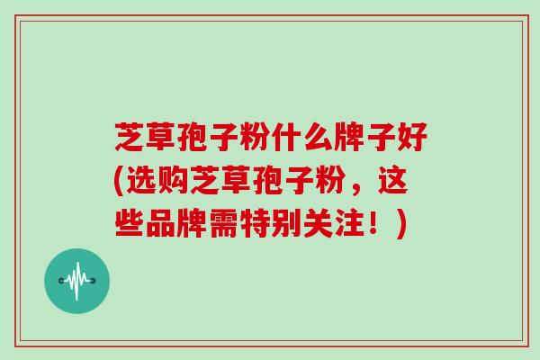 芝草孢子粉什么牌子好(选购芝草孢子粉，这些品牌需特别关注！)
