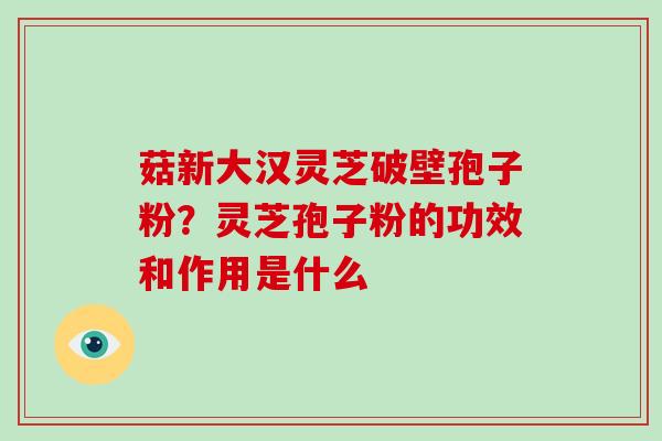 菇新大汉灵芝破壁孢子粉?灵芝孢子粉的功效和作用是什么