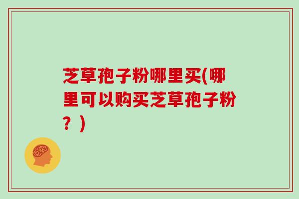 芝草孢子粉哪里买(哪里可以购买芝草孢子粉?)