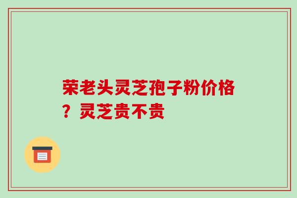 荣老头灵芝孢子粉价格?灵芝贵不贵