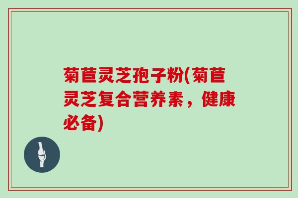 菊苣灵芝孢子粉(菊苣灵芝复合营养素,健康必备)