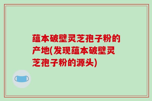蕴本破壁灵芝孢子粉的产地(发现蕴本破壁灵芝孢子粉的源头)