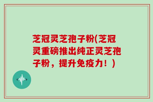 芝冠灵芝孢子粉(芝冠灵重磅推出纯正灵芝孢子粉，提升免疫力！)