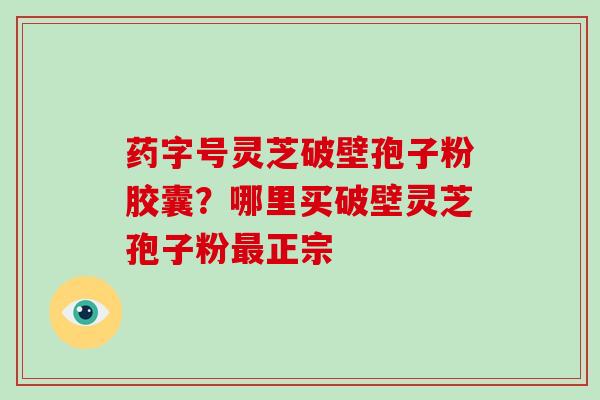 药字号灵芝破壁孢子粉胶囊?哪里买破壁灵芝孢子粉最正宗