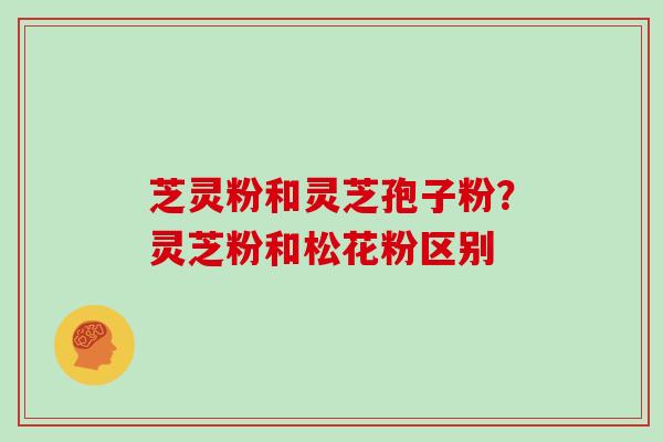 芝灵粉和灵芝孢子粉？灵芝粉和松花粉区别
