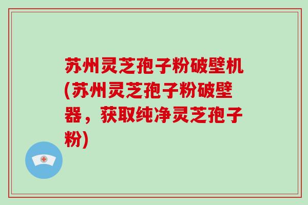 苏州灵芝孢子粉破壁机(苏州灵芝孢子粉破壁器,获取纯净灵芝孢子粉)